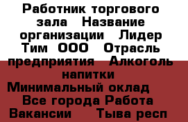 Работник торгового зала › Название организации ­ Лидер Тим, ООО › Отрасль предприятия ­ Алкоголь, напитки › Минимальный оклад ­ 1 - Все города Работа » Вакансии   . Тыва респ.